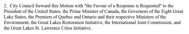 "[That] City Council forward this Motion with "the Favour of a Response is Requested" to the President of the United States, the Prime Minister of Canada, the Governors of the Eight Great Lake States, the Premiers of Quebec and Ontario and their respective Ministers of the Environment, the Great Lakes Restoration Initiative, the International Joint Commission, and the Great Lakes St. Lawrence Cities Initiative."