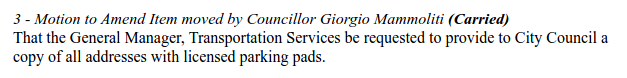 "3 - Motion to Amend Item moved by Councillor Giorgio Mammoliti (Carried) That the General Manager, Transportation Services be requested to provide to City Council a copy of all addresses with licensed parking pads."